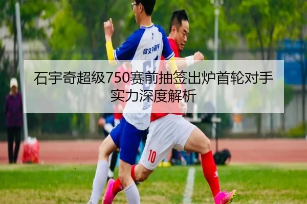 石宇奇超级750赛前抽签出炉首轮对手实力深度解析
