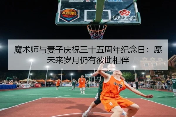 魔术师与妻子庆祝三十五周年纪念日：愿未来岁月仍有彼此相伴